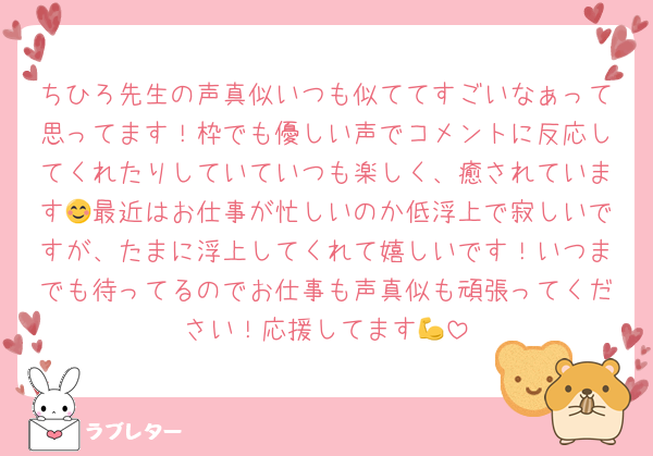 ちひろ先生の声真似いつも似ててすごいなぁって思ってます！枠でも優しい声でコメントに反応してくれたりしていていつも楽しく、癒されています😊最近はお仕事が忙しいのか低浮上で寂しいですが、たまに浮上してくれて嬉しいです！いつまでも待ってるのでお仕事も声真似も頑張ってください！応援してます💪