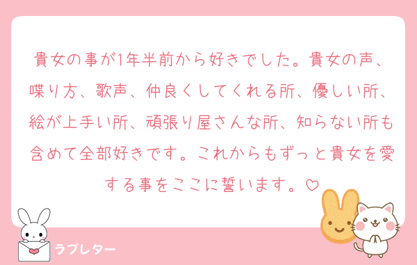 貴女の事が1年半前から好きでした。貴女の声、喋り方、歌声、仲良くしてくれる所、優しい所、絵が上手い所、頑張り屋さんな所、知らない所も含めて全部好きです。これからもずっと貴女を愛する事をここに誓います。