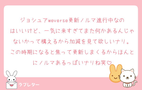 ジョシュアweverse更新ノルマ進行中なのはいいけど、一気に来すぎてまた何かあるんじゃないかって構えるから加減を見て欲しいナリ。
この時期になると焦って更新しまくるからほんとにノルマあるっぽいナリね笑