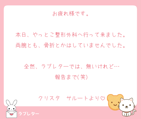 お疲れ様です。

本日、やっとこ整形外科へ行って来ました。
両腕とも、骨折とかはしていませんでした。

全然、ラブレターでは、無いけれど…
報告まで(笑)

クリスタ　サルートより