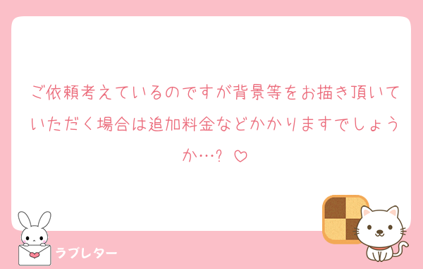 ご依頼考えているのですが背景等をお描き頂いていただく場合は追加料金などかかりますでしょうか…❓