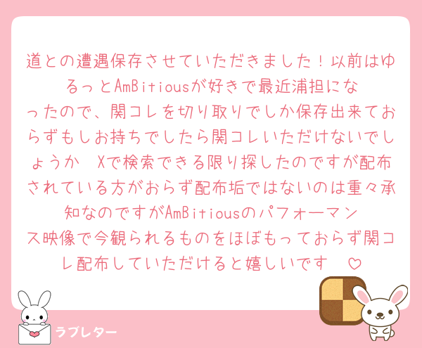道との遭遇保存させていただきました！以前はゆるっとAmBitiousが好きで最近浦担になったので、関コレを切り取りでしか保存出来ておらずもしお持ちでしたら関コレいただけないでしょうか🥺Xで検索できる限り探したのですが配布されている方がおらず配布垢ではないのは重々承知なのですがAmBitiousのパフォーマンス映像で今観られるものをほぼもっておらず関コレ配布していただけると嬉しいです🥺
