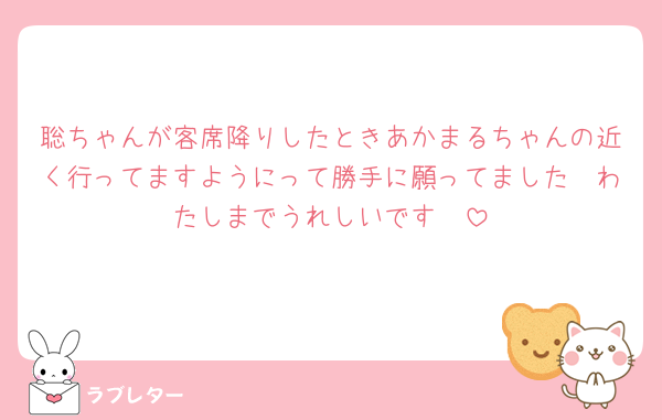 聡ちゃんが客席降りしたときあかまるちゃんの近く行ってますようにって勝手に願ってました🥹わたしまでうれしいです🥹