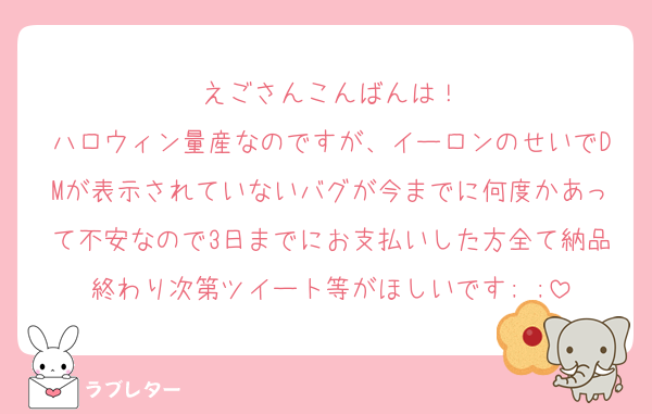えごさんこんばんは！
ハロウィン量産なのですが、イーロンのせいでDMが表示されていないバグが今までに何度かあって不安なので3日までにお支払いした方全て納品終わり次第ツイート等がほしいです; ;