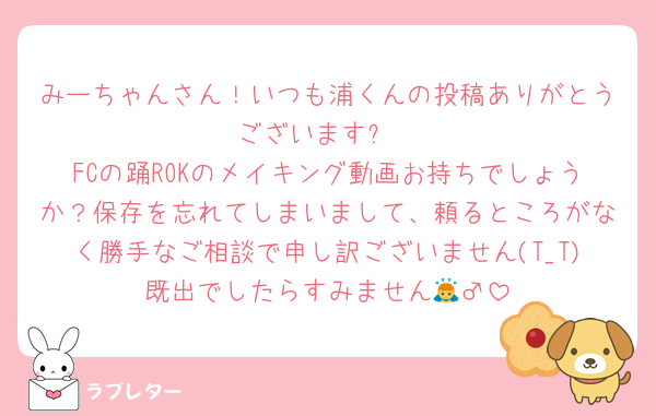 みーちゃんさん！いつも浦くんの投稿ありがとうございます✨
FCの踊ROKのメイキング動画お持ちでしょうか？保存を忘れてしまいまして、頼るところがなく勝手なご相談で申し訳ございません(T_T)既出でしたらすみません🙇‍♂️