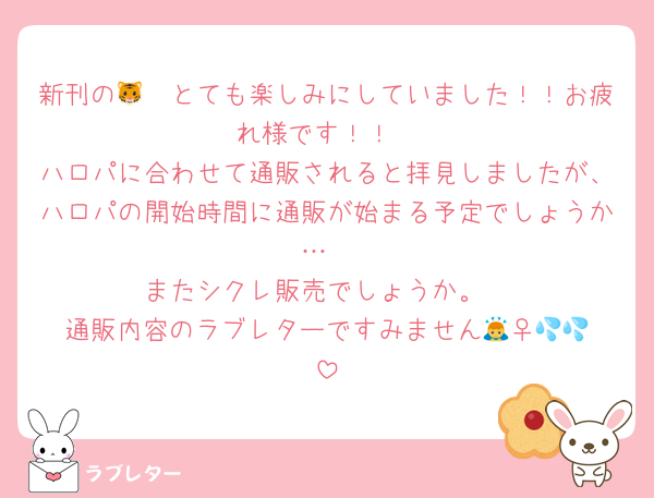 新刊の🐯🩸とても楽しみにしていました！！お疲れ様です！！
ハロパに合わせて通販されると拝見しましたが、ハロパの開始時間に通販が始まる予定でしょうか…
またシクレ販売でしょうか。
通販内容のラブレターですみません🙇‍♀️💦💦
