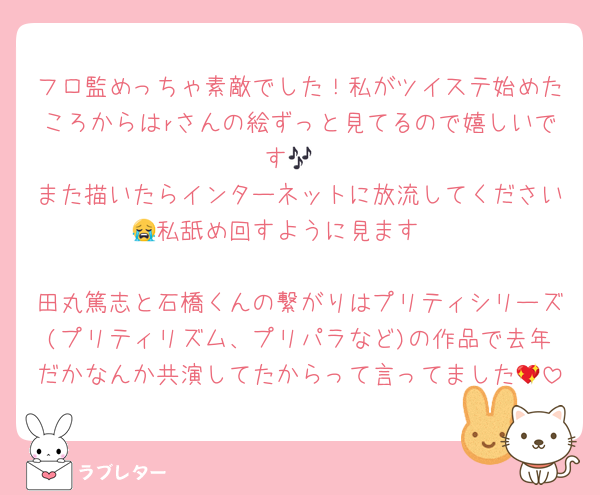 フロ監めっちゃ素敵でした！私がツイステ始めたころからはrさんの絵ずっと見てるので嬉しいです🎶
また描いたらインターネットに放流してください😭私舐め回すように見ます❣️

田丸篤志と石橋くんの繋がりはプリティシリーズ(プリティリズム、プリパラなど)の作品で去年だかなんか共演してたからって言ってました💖