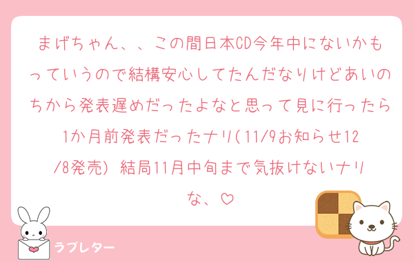 まげちゃん、、この間日本CD今年中にないかもっていうので結構安心してたんだなりけどあいのちから発表遅めだったよなと思って見に行ったら1か月前発表だったナリ(11/9お知らせ12/8発売) 結局11月中旬まで気抜けないナリな、