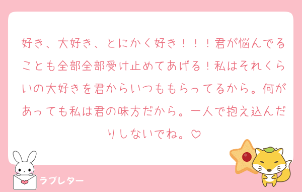 好き、大好き、とにかく好き！！！君が悩んでることも全部全部受け止めてあげる！私はそれくらいの大好きを君からいつももらってるから。何があっても私は君の味方だから。一人で抱え込んだりしないでね。