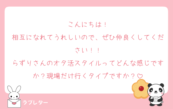 こんにちは！
相互になれてうれしいので、ぜひ仲良くしてください！！
らずりさんのオタ活スタイルってどんな感じですか？現場だけ行くタイプですか？