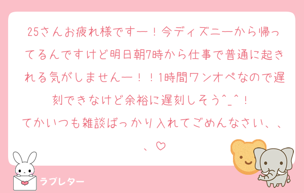 25さんお疲れ様ですー！今ディズニーから帰ってるんですけど明日朝7時から仕事で普通に起きれる気がしませんー！！1時間ワンオペなので遅刻できなけど余裕に遅刻しそう︎^_^！ 
てかいつも雑談ばっかり入れてごめんなさい、、、