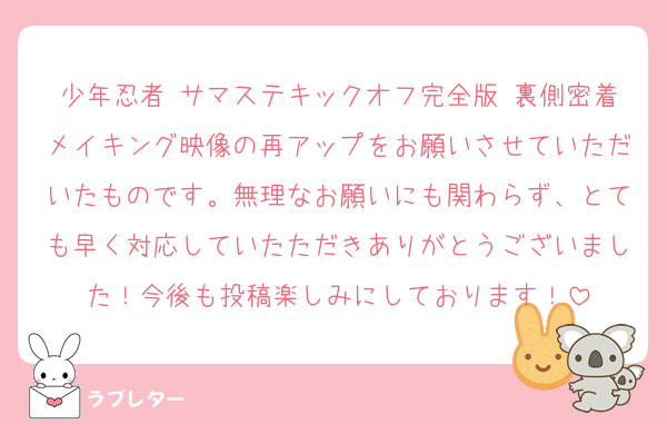 少年忍者 サマステキックオフ完全版 裏側密着メイキング映像の再アップをお願いさせていただいたものです。無理なお願いにも関わらず、とても早く対応していたただきありがとうございました！今後も投稿楽しみにしております！