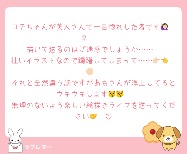 コテちゃんが美人さんで一目惚れした者です🙋🏻‍♀️ 🩷
描いて送るのはご迷惑でしょうか……
拙いイラストなので躊躇してしまって……👉🏻👈🏻
それと全然違う話ですがあもさんが浮上してるとウキウキします😽😽
無理のないよう楽しい絵描きライフを送ってください🤝🩷