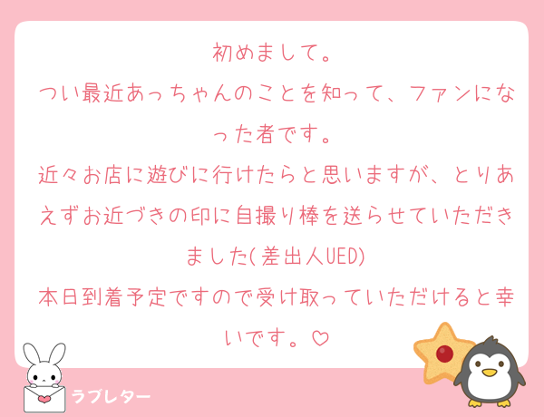 初めまして。
つい最近あっちゃんのことを知って、ファンになった者です。
近々お店に遊びに行けたらと思いますが、とりあえずお近づきの印に自撮り棒を送らせていただきました(差出人UED)
本日到着予定ですので受け取っていただけると幸いです。
