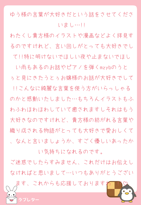 ゆう様の言葉が大好きだという話をさせてくださいまし…!!
わたくし貴方様のイラストや漫画などよく拝見するのですけれど、言い回しがとっても大好きでして!!特に明けないでほしい夜や止まないでほしい雨もあるのお話やピアノを弾くmzybのうとぅと見にきたうとぅお嬢様のお話が大好きでして!!こんなに綺麗な言葉を使う方がいらっしゃるのかと感動いたしました…もちろんイラストもふわふわほわほわしていて癒されますしそれはもう大好きなのですけれど、貴方様の紡がれる言葉や織り成される物語がとっても大好きで愛おしくて、なんと言いましょうか、すごく優しいあったかい気持ちになれるのです。
ご迷惑でしたらすみません、これだけはお伝えしなければと思いまして…いつもありがとうございます、これからも応援しておりますわ〜!!