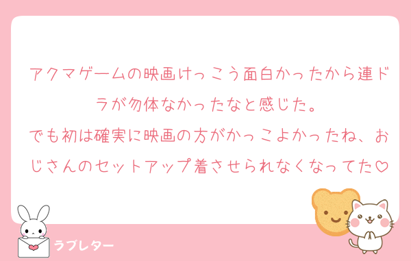 アクマゲームの映画けっこう面白かったから連ドラが勿体なかったなと感じた。
でも初は確実に映画の方がかっこよかったね、おじさんのセットアップ着させられなくなってた