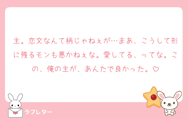 主。恋文なんて柄じゃねぇが…まあ、こうして形に残るモンも悪かねぇな。愛してる、ってな。この、俺の主が、あんたで良かった。