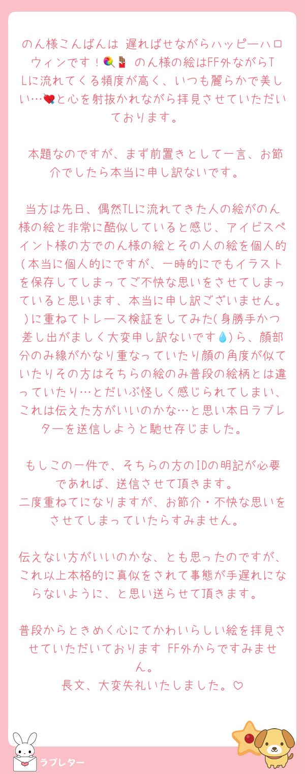 のん様こんばんは♡遅ればせながらハッピーハロウィンです！🍭🍫 のん様の絵はFF外ながらTLに流れてくる頻度が高く、いつも麗らかで美しい…💘と心を射抜かれながら拝見させていただいております。

 本題なのですが、まず前置きとして一言、お節介でしたら本当に申し訳ないです。

当方は先日、偶然TLに流れてきた人の絵がのん様の絵と非常に酷似していると感じ、アイビスペイント様の方でのん様の絵とその人の絵を個人的(本当に個人的にですが、一時的にでもイラストを保存してしまってご不快な思いをさせてしまっていると思います、本当に申し訳ございません。)に重ねてトレース検証をしてみた(身勝手かつ差し出がましく大変申し訳ないです💧)ら、顔部分のみ線がかなり重なっていたり顔の角度が似ていたりその方はそちらの絵のみ普段の絵柄とは違っていたり…とだいぶ怪しく感じられてしまい、これは伝えた方がいいのかな…と思い本日ラブレターを送信しようと馳せ存じました。 

もしこの一件で、そちらの方のIDの明記が必要であれば、送信させて頂きます。
二度重ねてになりますが、お節介・不快な思いをさせてしまっていたらすみません。

伝えない方がいいのかな、とも思ったのですが、これ以上本格的に真似をされて事態が手遅れにならないように、と思い送らせて頂きます。

普段からときめく心にてかわいらしい絵を拝見させていただいております♡FF外からですみません。
長文、大変失礼いたしました。