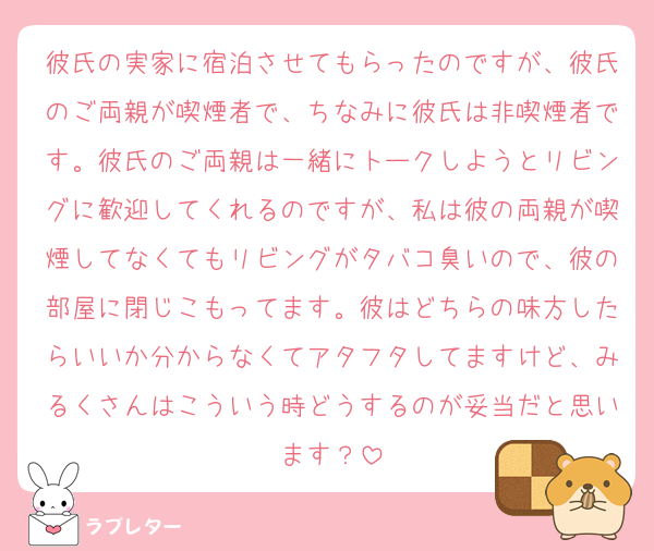 彼氏の実家に宿泊させてもらったのですが、彼氏のご両親が喫煙者で、ちなみに彼氏は非喫煙者です。彼氏のご両親は一緒にトークしようとリビングに歓迎してくれるのですが、私は彼の両親が喫煙してなくてもリビングがタバコ臭いので、彼の部屋に閉じこもってます。彼はどちらの味方したらいいか分からなくてアタフタしてますけど、みるくさんはこういう時どうするのが妥当だと思います？