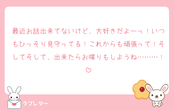 最近お話出来てないけど、大好きだよーっ！いつもひっそり見守ってる！これからも頑張って！そしてそして、出来たらお喋りもしようね………！