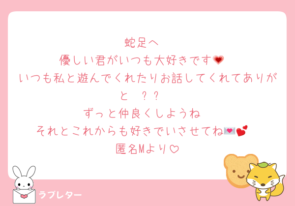 蛇足へ
優しい君がいつも大好きです💗
いつも私と遊んでくれたりお話してくれてありがと〜☺️ᩚ✨
ずっと仲良くしようね
それとこれからも好きでいさせてね💌💕︎
匿名Mより