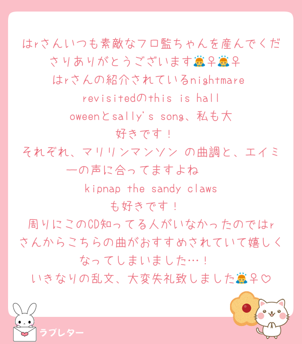 はrさんいつも素敵なフロ監ちゃんを産んでくださりありがとうございます🙇‍♀️🙇‍♀️
はrさんの紹介されているnightmare revisitedのthis is halloweenとsally's song、私も大好きです！
それぞれ、マリリンマンソン の曲調と、エイミーの声に合ってますよね🥹🫶
kipnap the sandy clawsも好きです！
周りにこのCD知ってる人がいなかったのではrさんからこちらの曲がおすすめされていて嬉しくなってしまいました…！
いきなりの乱文、大変失礼致しました🙇‍♀️