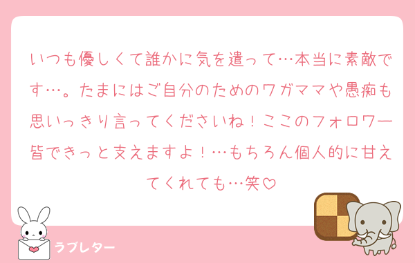 いつも優しくて誰かに気を遣って…本当に素敵です…。たまにはご自分のためのワガママや愚痴も思いっきり言ってくださいね！ここのフォロワー皆できっと支えますよ！…もちろん個人的に甘えてくれても…笑