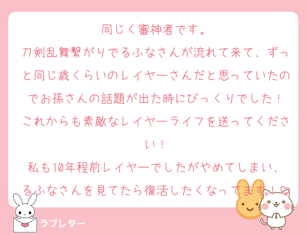 同じく審神者です。
刀剣乱舞繋がりでるふなさんが流れて来て、ずっと同じ歳くらいのレイヤーさんだと思っていたのでお孫さんの話題が出た時にびっくりでした！
これからも素敵なレイヤーライフを送ってください！
私も10年程前レイヤーでしたがやめてしまい、るふなさんを見てたら復活したくなってます！