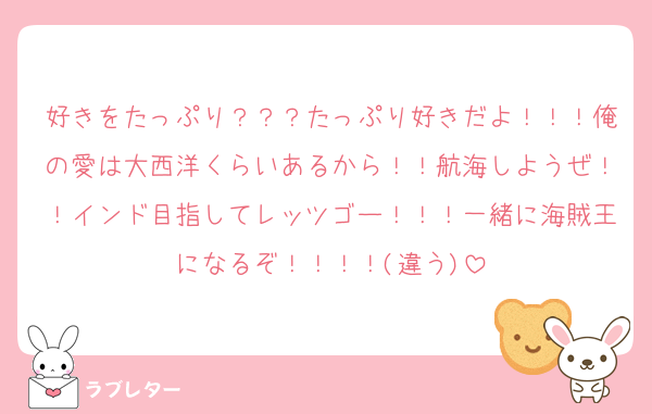 好きをたっぷり？？？たっぷり好きだよ！！！俺の愛は大西洋くらいあるから！！航海しようぜ！！インド目指してレッツゴー！！！一緒に海賊王になるぞ！！！！(違う)