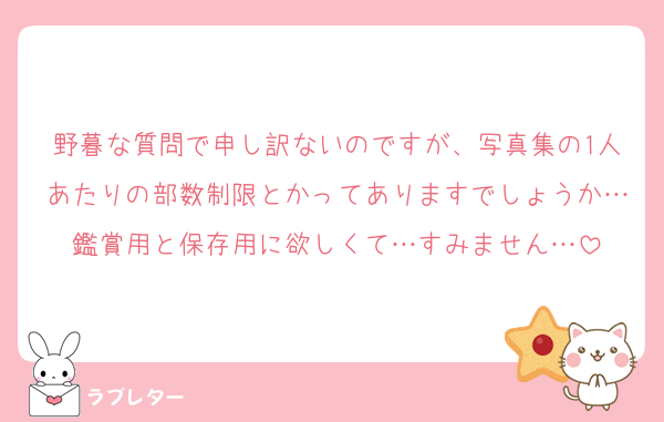 野暮な質問で申し訳ないのですが、写真集の1人あたりの部数制限とかってありますでしょうか…鑑賞用と保存用に欲しくて…すみません…