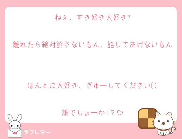 ねぇ、すき好き大好き?

離れたら絶対許さないもん、話してあげないもん

ほんとに大好き、ぎゅーしてください((

誰でしょーか!？