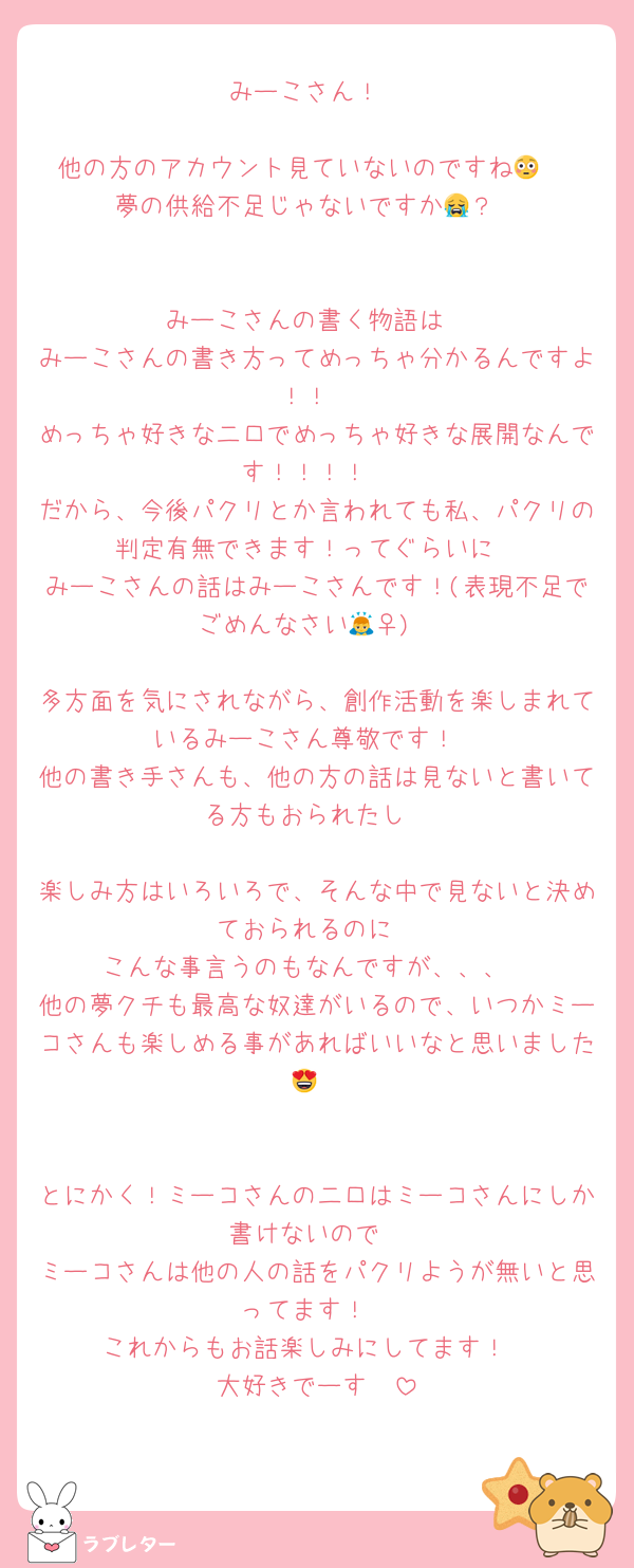 みーこさん！

他の方のアカウント見ていないのですね😳‼︎
夢の供給不足じゃないですか😭？


みーこさんの書く物語は
みーこさんの書き方ってめっちゃ分かるんですよ！！
めっちゃ好きな二口でめっちゃ好きな展開なんです！！！！
だから、今後パクリとか言われても私、パクリの判定有無できます！ってぐらいに
みーこさんの話はみーこさんです！(表現不足でごめんなさい🙇‍♀️)

多方面を気にされながら、創作活動を楽しまれているみーこさん尊敬です！
他の書き手さんも、他の方の話は見ないと書いてる方もおられたし

楽しみ方はいろいろで、そんな中で見ないと決めておられるのに
こんな事言うのもなんですが、、、
他の夢クチも最高な奴達がいるので、いつかミーコさんも楽しめる事があればいいなと思いました😍


とにかく！ミーコさんの二口はミーコさんにしか書けないので
ミーコさんは他の人の話をパクリようが無いと思ってます！
これからもお話楽しみにしてます！
大好きでーす🫶