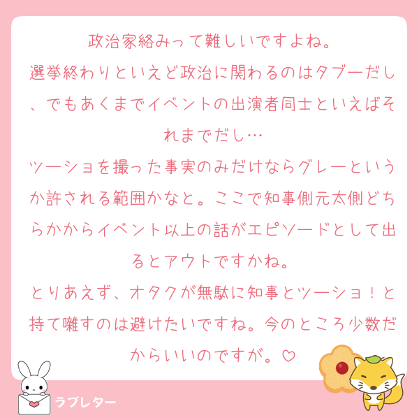 政治家絡みって難しいですよね。
選挙終わりといえど政治に関わるのはタブーだし、でもあくまでイベントの出演者同士といえばそれまでだし…
ツーショを撮った事実のみだけならグレーというか許される範囲かなと。ここで知事側元太側どちらかからイベント以上の話がエピソードとして出るとアウトですかね。
とりあえず、オタクが無駄に知事とツーショ！と持て囃すのは避けたいですね。今のところ少数だからいいのですが。
