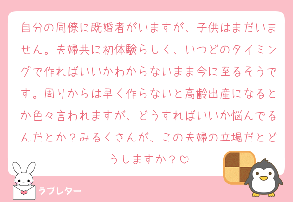 自分の同僚に既婚者がいますが、子供はまだいません。夫婦共に初体験らしく、いつどのタイミングで作ればいいかわからないまま今に至るそうです。周りからは早く作らないと高齢出産になるとか色々言われますが、どうすればいいか悩んでるんだとか？みるくさんが、この夫婦の立場だとどうしますか？