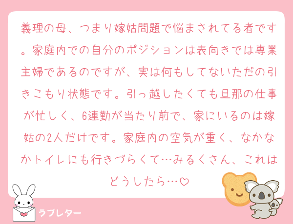 義理の母、つまり嫁姑問題で悩まされてる者です。家庭内での自分のポジションは表向きでは専業主婦であるのですが、実は何もしてないただの引きこもり状態です。引っ越したくても旦那の仕事が忙しく、6連勤が当たり前で、家にいるのは嫁姑の2人だけです。家庭内の空気が重く、なかなかトイレにも行きづらくて…みるくさん、これはどうしたら…