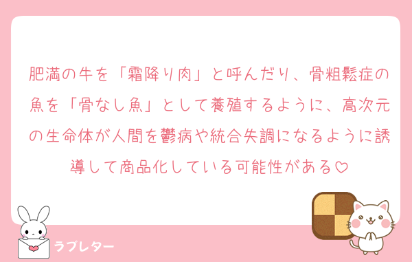 肥満の牛を「霜降り肉」と呼んだり、骨粗鬆症の魚を「骨なし魚」として養殖するように、高次元の生命体が人間を鬱病や統合失調になるように誘導して商品化している可能性がある