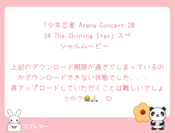 「少年忍者 Arena Concert 2024 The Shining Star」スペシャルムービー

上記のダウンロード期限が過ぎてしまっているのかダウンロードできない状態でした、、、
再アップロードしていただくことは難しいでしょうか？😭🙏🏻