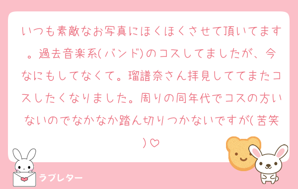 いつも素敵なお写真にほくほくさせて頂いてます。過去音楽系(バンド)のコスしてましたが、今なにもしてなくて。瑠譜奈さん拝見しててまたコスしたくなりました。周りの同年代でコスの方いないのでなかなか踏ん切りつかないですが(苦笑)