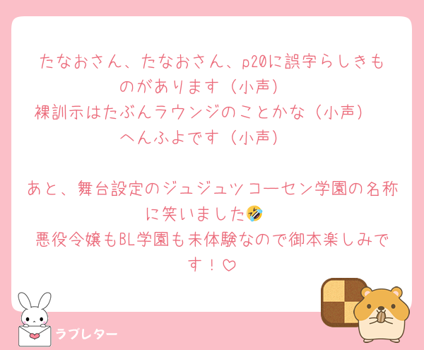 たなおさん、たなおさん、p20に誤字らしきものがあります（小声）
裸訓示はたぶんラウンジのことかな（小声）
へんふよです（小声）

あと、舞台設定のジュジュツコーセン学園の名称に笑いました🤣
悪役令嬢もBL学園も未体験なので御本楽しみです！