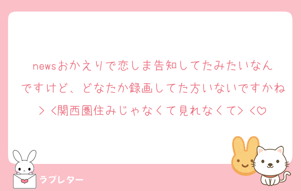 newsおかえりで恋しま告知してたみたいなんですけど、どなたか録画してた方いないですかね> <関西圏住みじゃなくて見れなくて> <