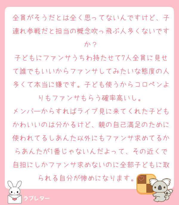 全員がそうだとは全く思ってないんですけど、子連れ参戦だと担当の概念吹っ飛ぶ人多くないですか？
子どもにファンサうちわ持たせて7人全員に見せて誰でもいいからファンサしてみたいな態度の人多くて本当に嫌です。子ども使うからコロペンよりもファンサもらう確率高いし。
メンバーからすればライブ見に来てくれた子どもかわいいのは分かるけど、親の自己満足のために使われてるしあんた以外にもファンサ求めてるからあんたが1番じゃないんだよって、その近くで自担にしかファンサ求めないのに全部子どもに取られる自分が惨めになります。