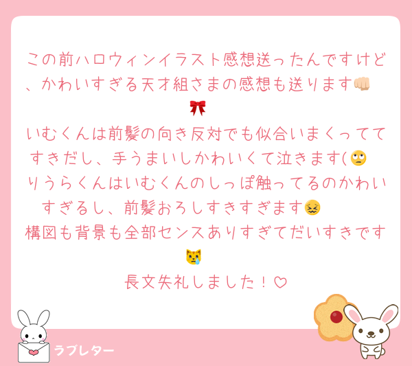 この前ハロウィンイラスト感想送ったんですけど、かわいすぎる天才組さまの感想も送ります👊🏻🎀
いむくんは前髪の向き反対でも似合いまくっててすきだし、手うまいしかわいくて泣きます(🙄
りうらくんはいむくんのしっぽ触ってるのかわいすぎるし、前髪おろしすきすぎます😖🫶🏻
構図も背景も全部センスありすぎてだいすきです😿♡
長文失礼しました！