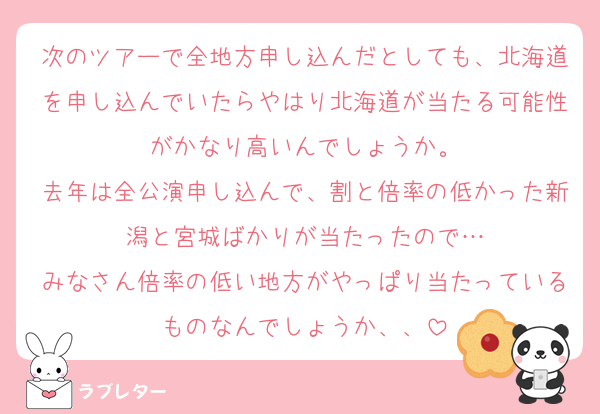 次のツアーで全地方申し込んだとしても、北海道を申し込んでいたらやはり北海道が当たる可能性がかなり高いんでしょうか。
去年は全公演申し込んで、割と倍率の低かった新潟と宮城ばかりが当たったので…
みなさん倍率の低い地方がやっぱり当たっているものなんでしょうか、、