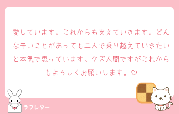 愛しています。これからも支えていきます。どんな辛いことがあっても二人で乗り越えていきたいと本気で思っています。クズ人間ですがこれからもよろしくお願いします。