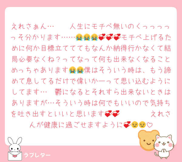 えれさぁん…🥺🥺人生にモチベ無いのくっっっっっそ分かります……😭😭😭💞💞💞モチベ上げるために何か目標立てててもなんか納得行かなくて結局必要なくね？ってなって何も出来なくなることめっちゃあります😭😭僕はそういう時は、もう諦めて息してるだけで偉いかーって思い込むようにしてます…🥺鬱になるとそれすら出来ないときはありますが…そういう時は何でもいいので気持ちを吐き出すといいと思います💞💞🫶🏻🫶🏻えれさんが健康に過ごせますように💞😌😌