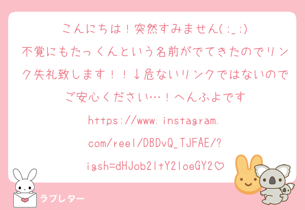 こんにちは！突然すみません(;_;)
不覚にもたっくんという名前がでてきたのでリンク失礼致します！！↓危ないリンクではないのでご安心ください…！へんふよです
https://www.instagram.com/reel/DBDvQ_TJFAE/?igsh=dHJob2ltY2loeGY2