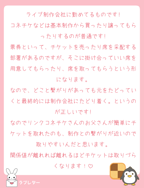 ライブ制作会社に勤めてるものです!
コネチケなどは基本制作から買ったり譲ってもらったりするのが普通です!
票券といって、チケットを売ったり席を采配する部署があるのですが、そこに掛け合っていい席を用意してもらったり、席を取ってもらうという形になります。
なので、どこと繋がりがあっても元をたどっていくと最終的には制作会社にたどり着く。というのが正しいです!
なのでリンクコネチケさんのお父さんが簡単にチケットを取れたのも、制作との繋がりが近いので取りやすいんだと思います。
関係値が離れれば離れるほどチケットは取りづらくなります！