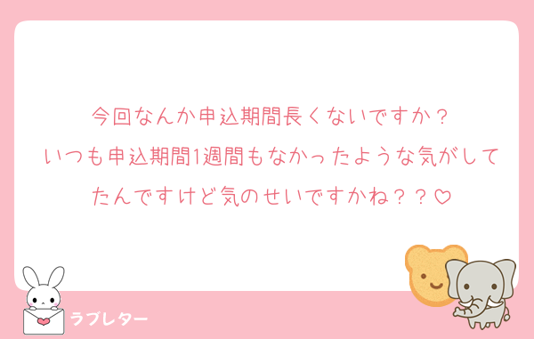 今回なんか申込期間長くないですか？
いつも申込期間1週間もなかったような気がしてたんですけど気のせいですかね？？