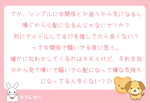 てか、シンプルに女関係とか追うから気になるし嗅ぐから心配になるんじゃないナリか？
別にアイドルしてる17を推してたら良くない？って女関係で騒いでる度に思う。
確かに匂わせしてくるのはキモイけど、それを自分から見て嗅いで騒いで心配になって嫌な気持ちになってる人多くない？