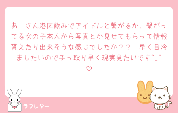 あ🩶さん港区飲みでアイドルと繋がるか、繋がってる女の子本人から写真とか見せてもらって情報貰えたり出来そうな感じでしたか？？🥲早く目冷ましたいので手っ取り早く現実見たいです^_^